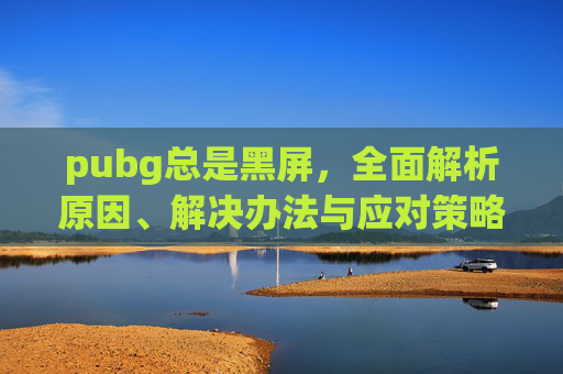 pubg总是黑屏，全面解析原因、解决办法与应对策略,PUBG启动就一直黑屏