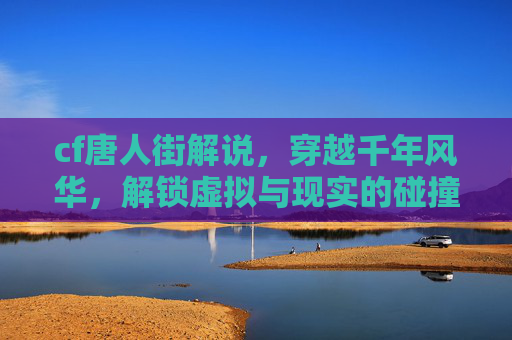 cf唐人街解说，穿越千年风华，解锁虚拟与现实的碰撞之美,cf凡人游戏解说
