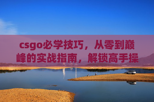 csgo必学技巧，从零到巅峰的实战指南，解锁高手操作密码,CSGO技巧