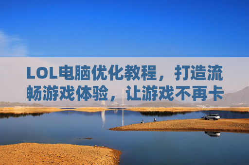 LOL电脑优化教程，打造流畅游戏体验，让游戏不再卡顿卡顿！,lol电脑优化教程图片