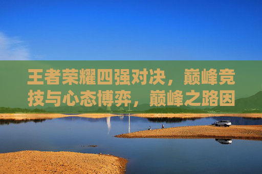 王者荣耀四强对决，巅峰竞技与心态博弈，巅峰之路因此刻较量而升华,王者荣耀四强是哪四强