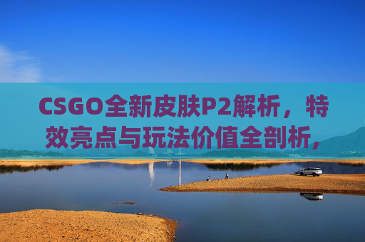 CSGO全新皮肤P2解析，特效亮点与玩法价值全剖析,csgo新皮肤价格走势