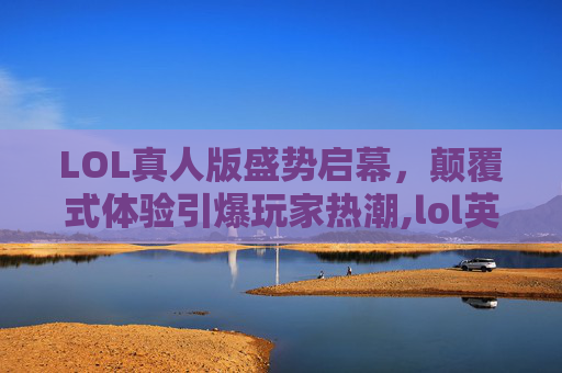 LOL真人版盛势启幕，颠覆式体验引爆玩家热潮,lol英雄联盟真人版有哪些